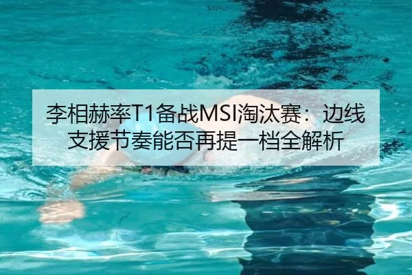 李相赫率T1备战MSI淘汰赛：边线支援节奏能否再提一档全解析