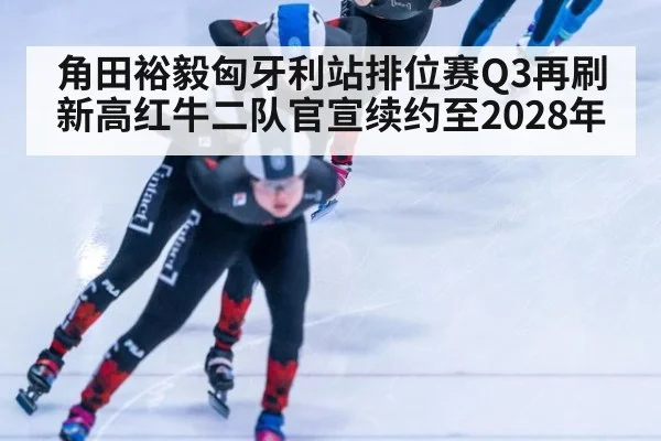 角田裕毅匈牙利站排位赛Q3再刷新高红牛二队官宣续约至2028年