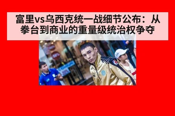 富里vs乌西克统一战细节公布:从拳台到商业的重量级统治权争夺