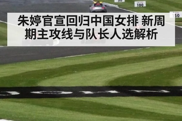 朱婷官宣回归中国女排 新周期主攻线与队长人选解析